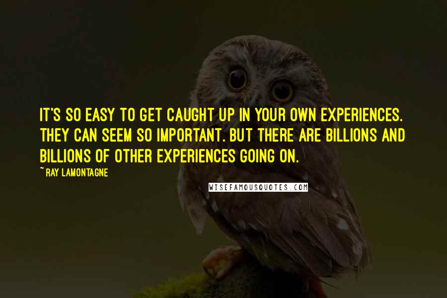 Ray Lamontagne Quotes: It's so easy to get caught up in your own experiences. They can seem so important. But there are billions and billions of other experiences going on.