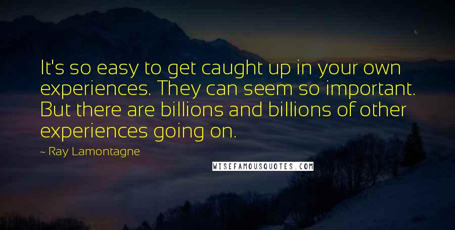 Ray Lamontagne Quotes: It's so easy to get caught up in your own experiences. They can seem so important. But there are billions and billions of other experiences going on.