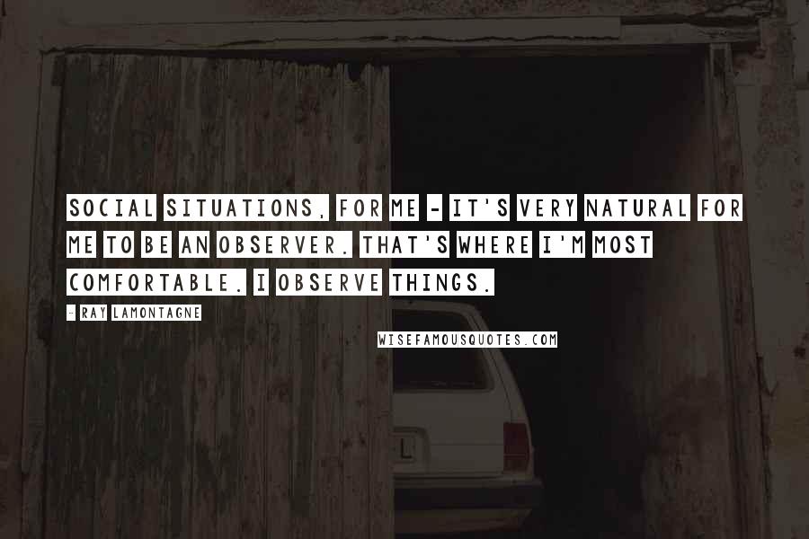 Ray Lamontagne Quotes: Social situations, for me - it's very natural for me to be an observer. That's where I'm most comfortable. I observe things.