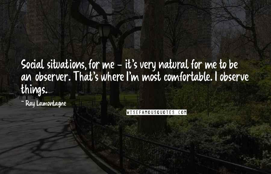 Ray Lamontagne Quotes: Social situations, for me - it's very natural for me to be an observer. That's where I'm most comfortable. I observe things.