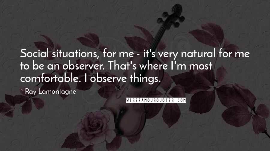 Ray Lamontagne Quotes: Social situations, for me - it's very natural for me to be an observer. That's where I'm most comfortable. I observe things.