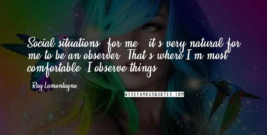Ray Lamontagne Quotes: Social situations, for me - it's very natural for me to be an observer. That's where I'm most comfortable. I observe things.