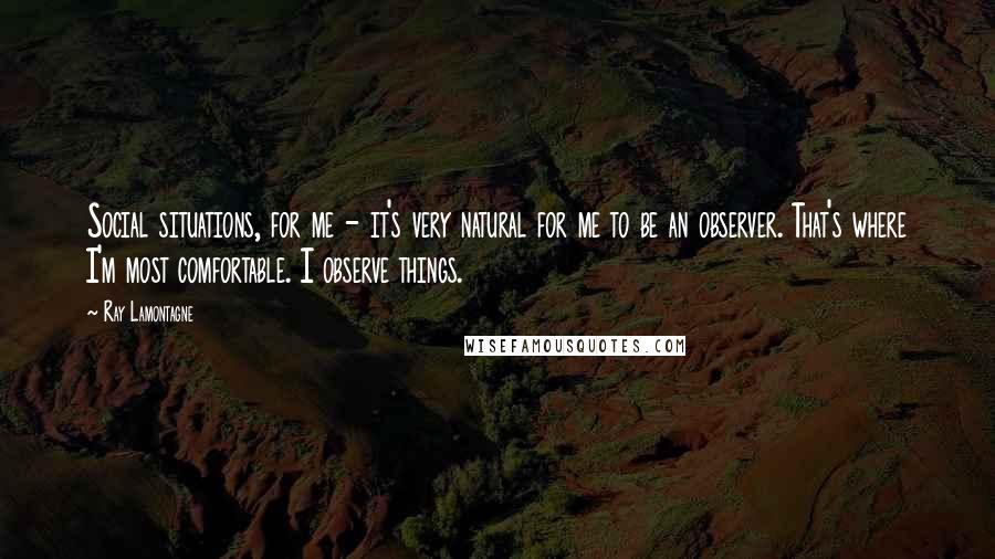 Ray Lamontagne Quotes: Social situations, for me - it's very natural for me to be an observer. That's where I'm most comfortable. I observe things.