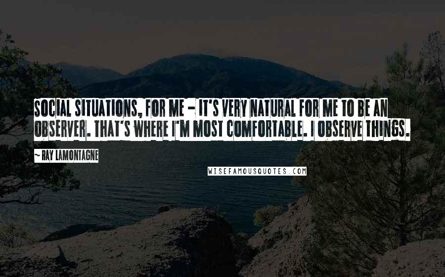 Ray Lamontagne Quotes: Social situations, for me - it's very natural for me to be an observer. That's where I'm most comfortable. I observe things.