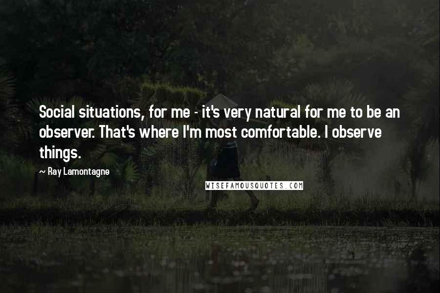 Ray Lamontagne Quotes: Social situations, for me - it's very natural for me to be an observer. That's where I'm most comfortable. I observe things.