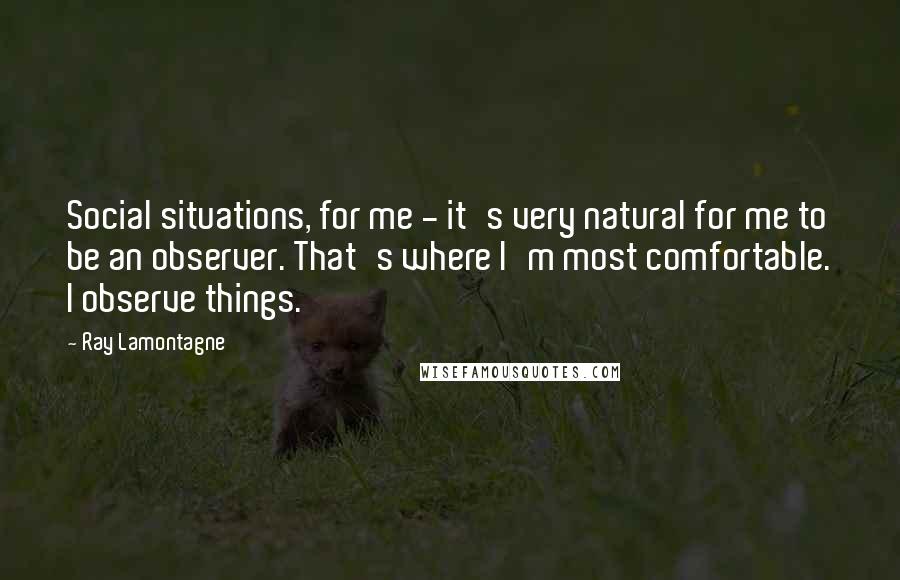 Ray Lamontagne Quotes: Social situations, for me - it's very natural for me to be an observer. That's where I'm most comfortable. I observe things.