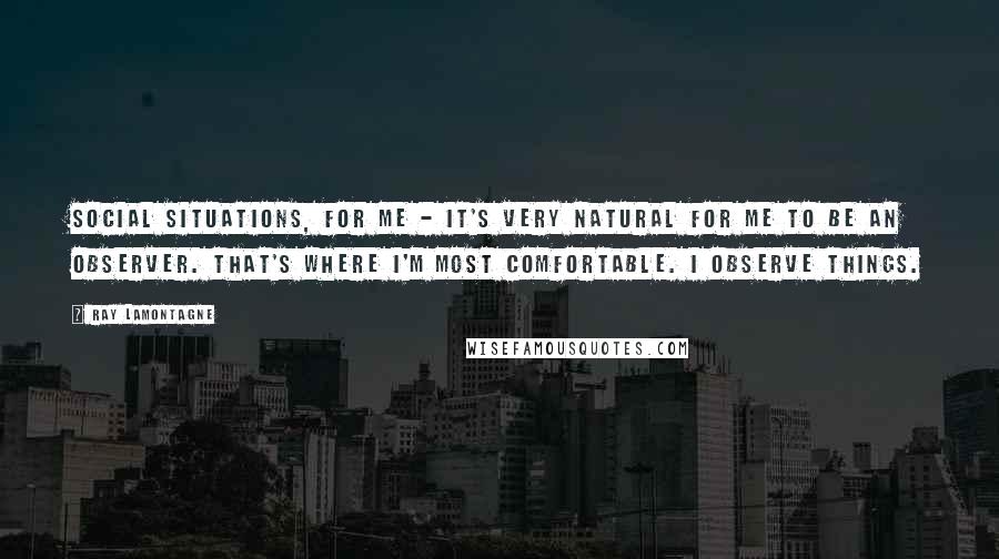 Ray Lamontagne Quotes: Social situations, for me - it's very natural for me to be an observer. That's where I'm most comfortable. I observe things.