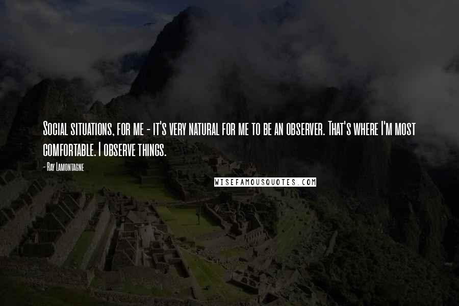 Ray Lamontagne Quotes: Social situations, for me - it's very natural for me to be an observer. That's where I'm most comfortable. I observe things.