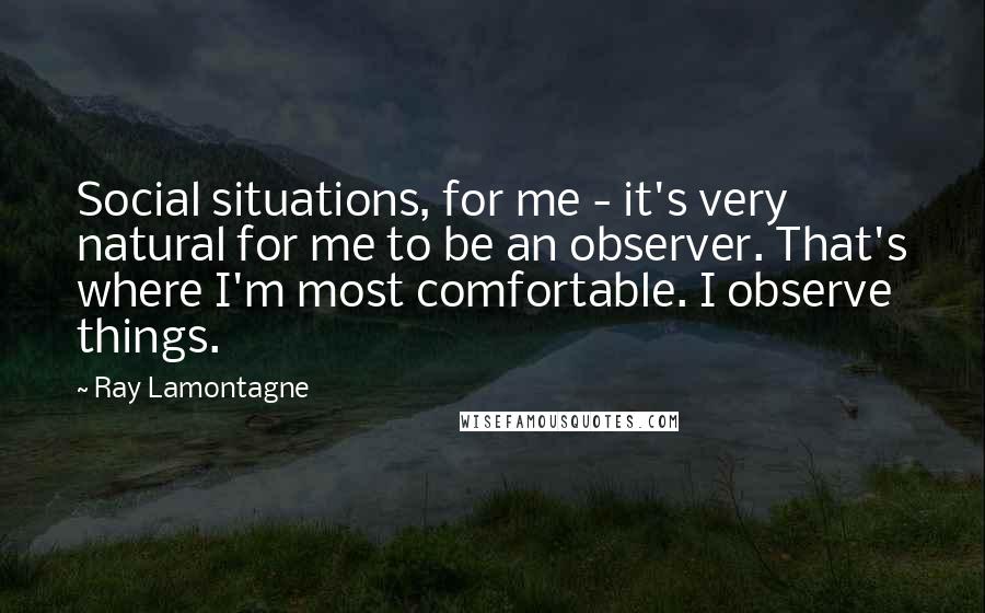 Ray Lamontagne Quotes: Social situations, for me - it's very natural for me to be an observer. That's where I'm most comfortable. I observe things.