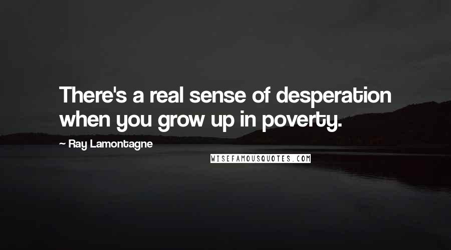 Ray Lamontagne Quotes: There's a real sense of desperation when you grow up in poverty.