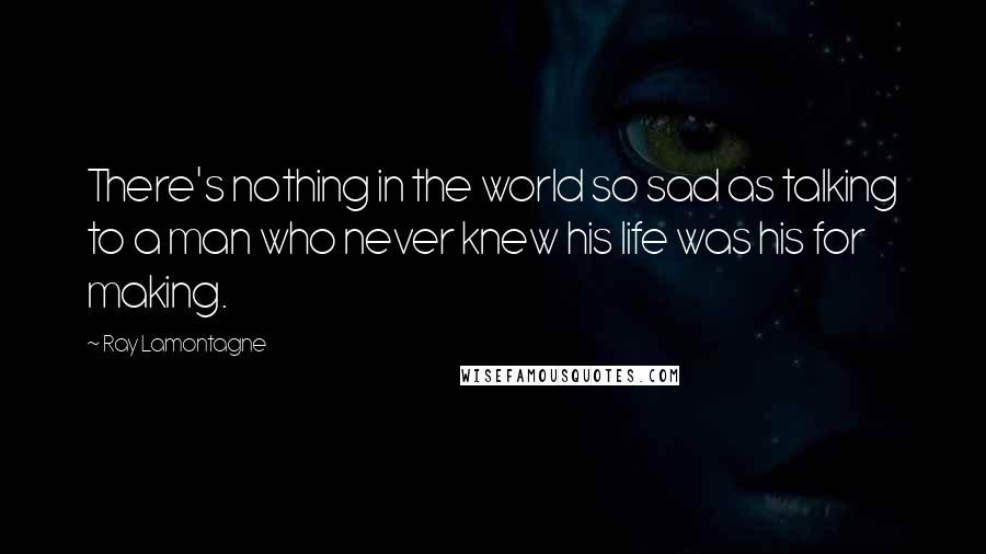 Ray Lamontagne Quotes: There's nothing in the world so sad as talking to a man who never knew his life was his for making.