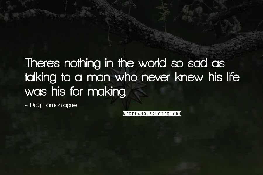 Ray Lamontagne Quotes: There's nothing in the world so sad as talking to a man who never knew his life was his for making.