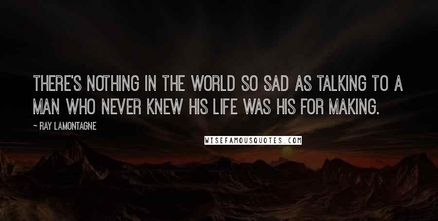 Ray Lamontagne Quotes: There's nothing in the world so sad as talking to a man who never knew his life was his for making.