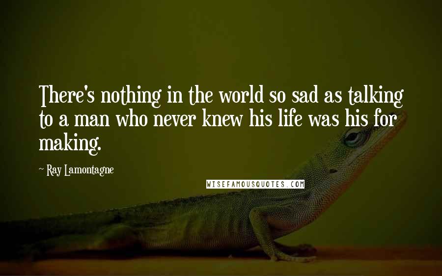 Ray Lamontagne Quotes: There's nothing in the world so sad as talking to a man who never knew his life was his for making.