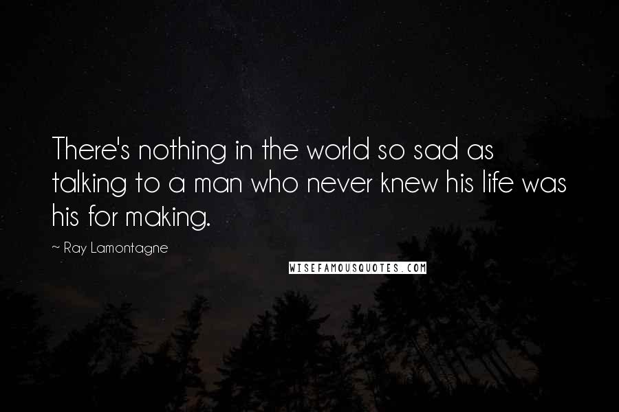 Ray Lamontagne Quotes: There's nothing in the world so sad as talking to a man who never knew his life was his for making.