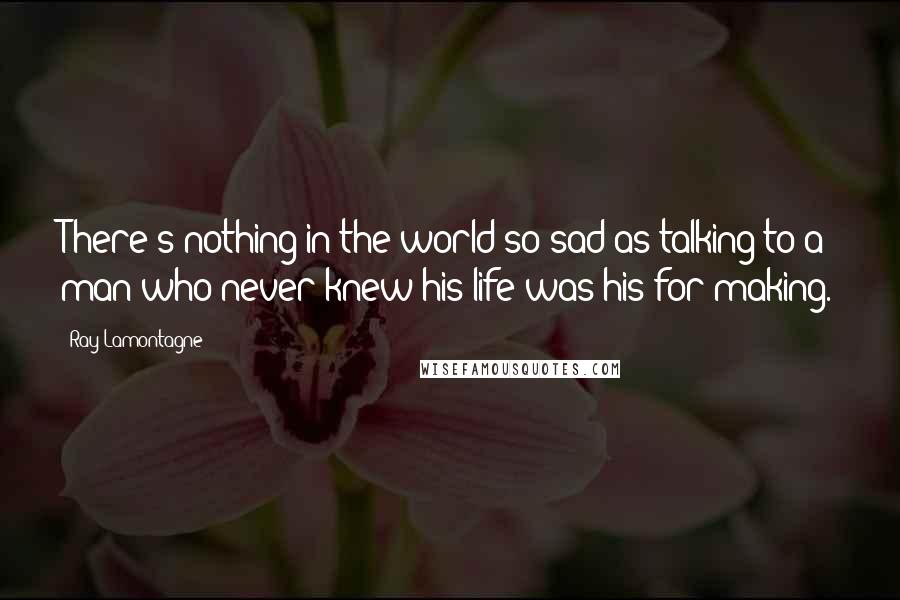 Ray Lamontagne Quotes: There's nothing in the world so sad as talking to a man who never knew his life was his for making.