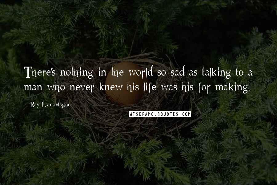 Ray Lamontagne Quotes: There's nothing in the world so sad as talking to a man who never knew his life was his for making.