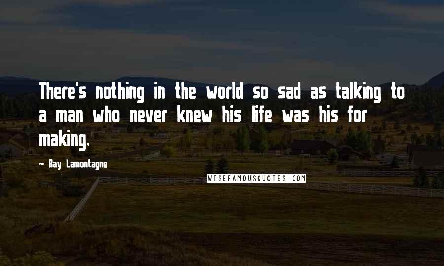 Ray Lamontagne Quotes: There's nothing in the world so sad as talking to a man who never knew his life was his for making.