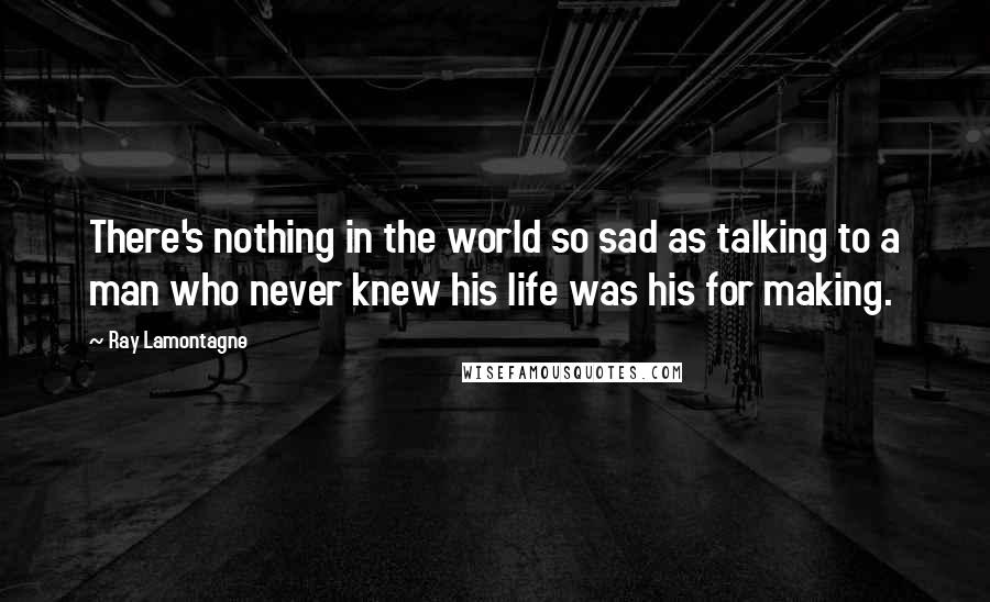 Ray Lamontagne Quotes: There's nothing in the world so sad as talking to a man who never knew his life was his for making.