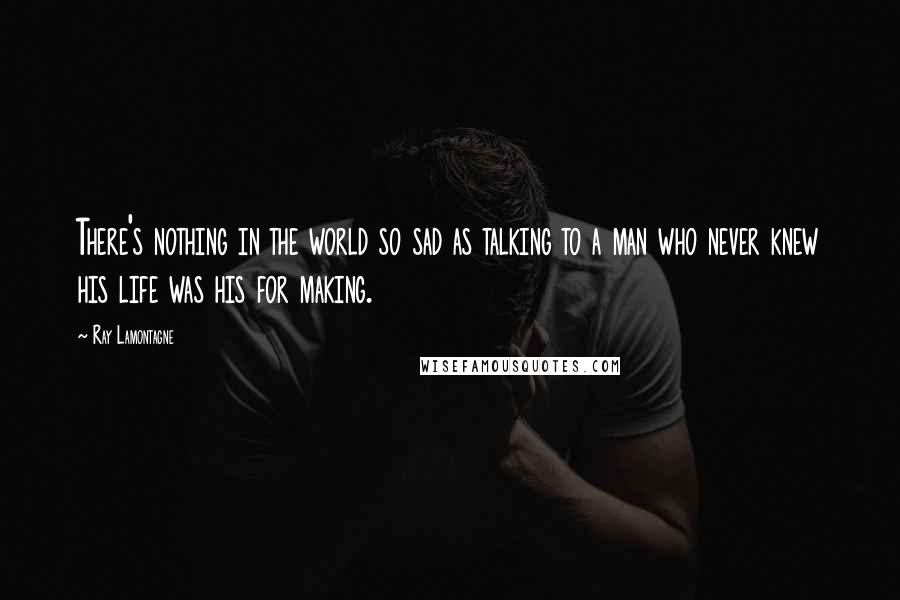 Ray Lamontagne Quotes: There's nothing in the world so sad as talking to a man who never knew his life was his for making.