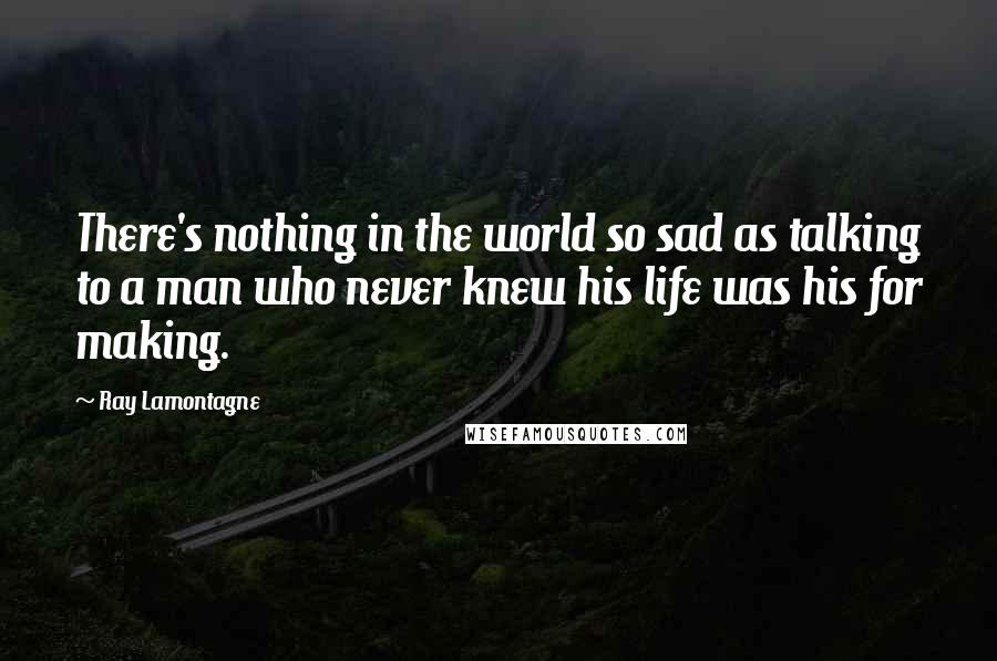 Ray Lamontagne Quotes: There's nothing in the world so sad as talking to a man who never knew his life was his for making.