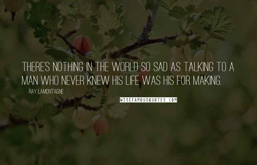 Ray Lamontagne Quotes: There's nothing in the world so sad as talking to a man who never knew his life was his for making.