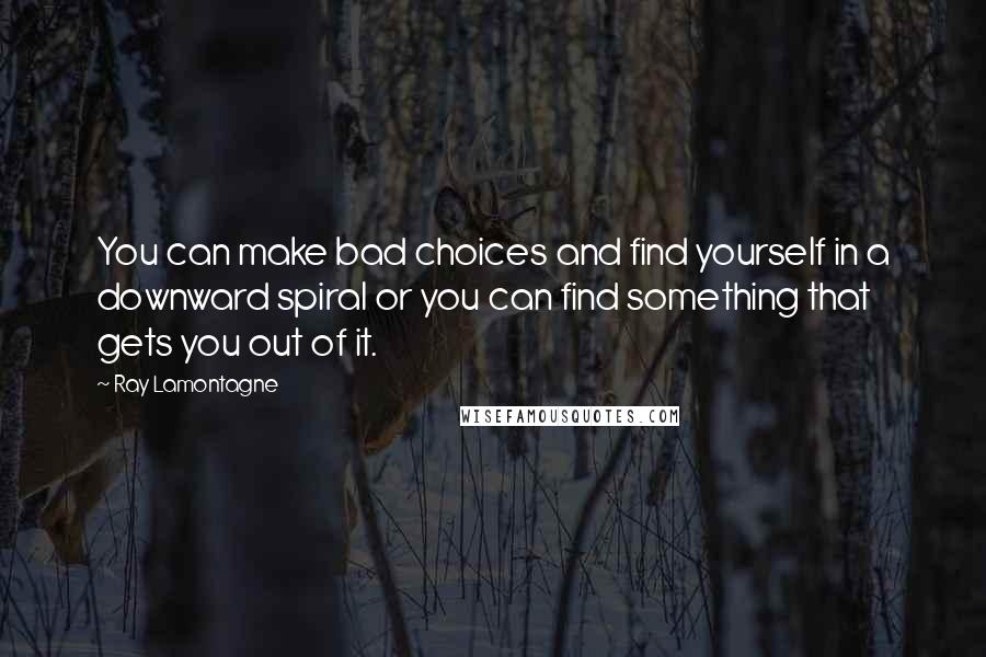 Ray Lamontagne Quotes: You can make bad choices and find yourself in a downward spiral or you can find something that gets you out of it.