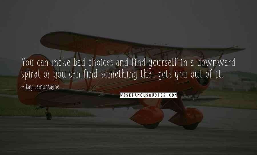 Ray Lamontagne Quotes: You can make bad choices and find yourself in a downward spiral or you can find something that gets you out of it.