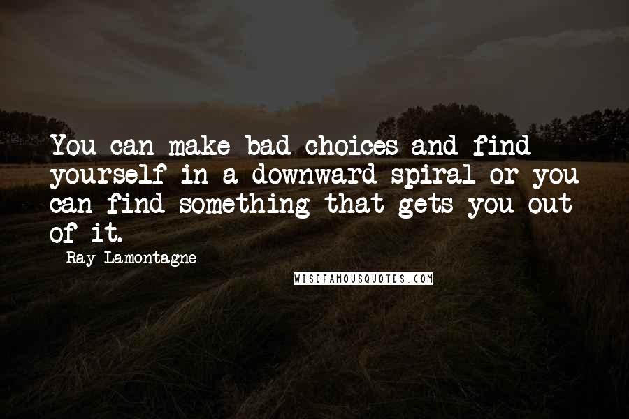 Ray Lamontagne Quotes: You can make bad choices and find yourself in a downward spiral or you can find something that gets you out of it.