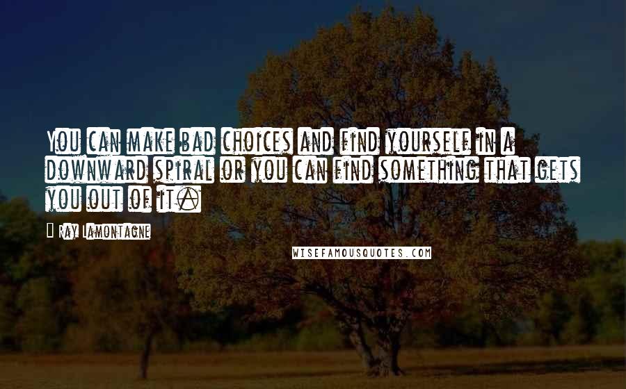 Ray Lamontagne Quotes: You can make bad choices and find yourself in a downward spiral or you can find something that gets you out of it.