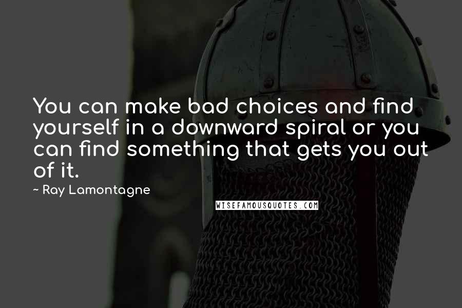 Ray Lamontagne Quotes: You can make bad choices and find yourself in a downward spiral or you can find something that gets you out of it.