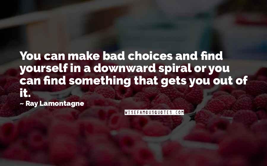 Ray Lamontagne Quotes: You can make bad choices and find yourself in a downward spiral or you can find something that gets you out of it.