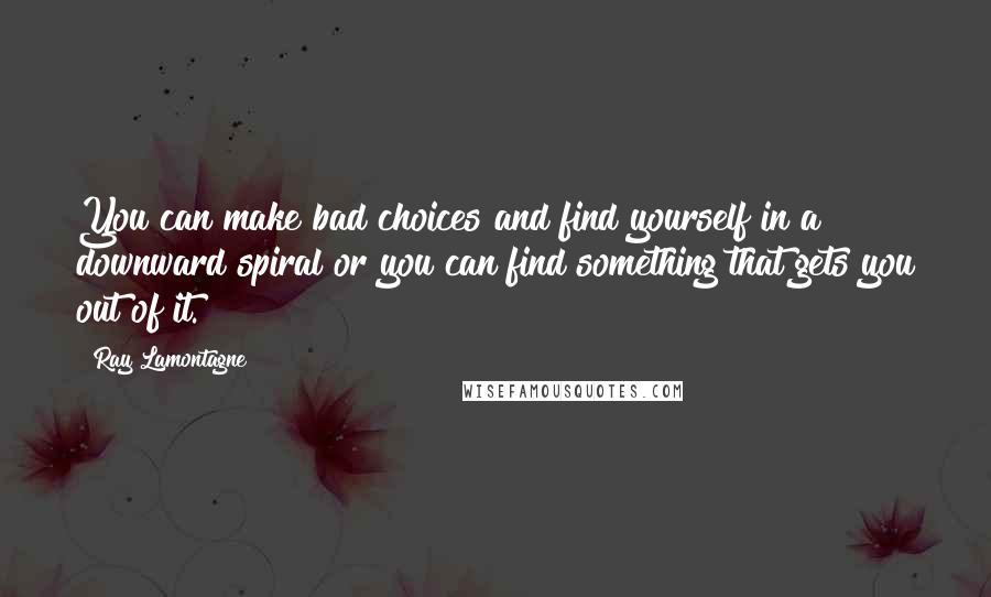 Ray Lamontagne Quotes: You can make bad choices and find yourself in a downward spiral or you can find something that gets you out of it.