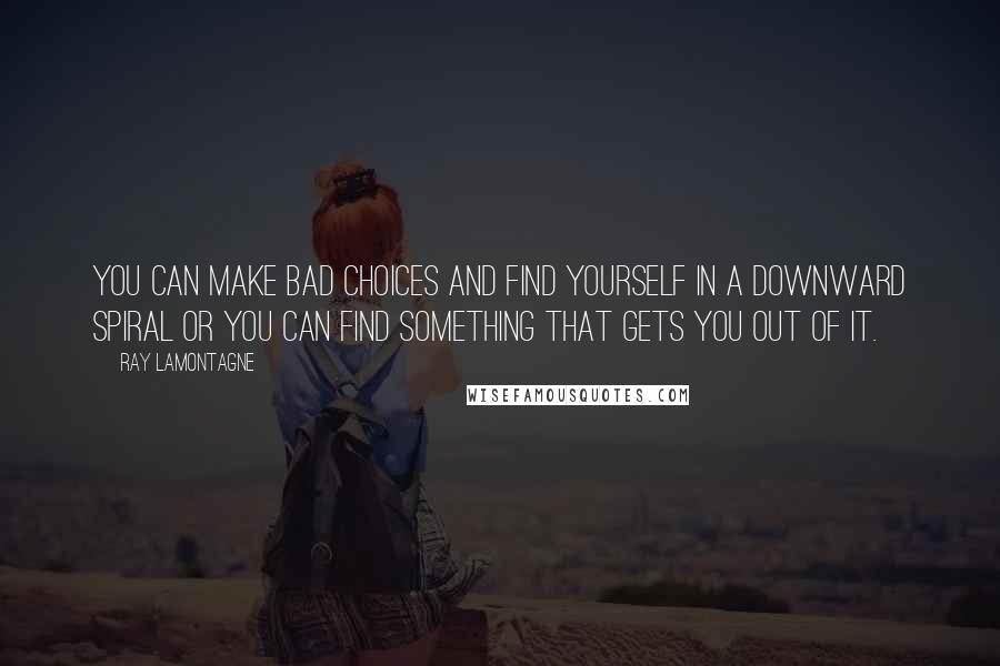 Ray Lamontagne Quotes: You can make bad choices and find yourself in a downward spiral or you can find something that gets you out of it.