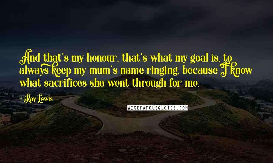 Ray Lewis Quotes: And that's my honour, that's what my goal is, to always keep my mum's name ringing, because I know what sacrifices she went through for me.