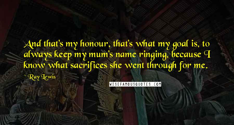 Ray Lewis Quotes: And that's my honour, that's what my goal is, to always keep my mum's name ringing, because I know what sacrifices she went through for me.