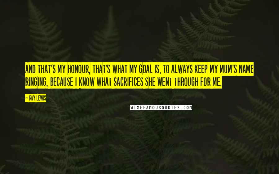 Ray Lewis Quotes: And that's my honour, that's what my goal is, to always keep my mum's name ringing, because I know what sacrifices she went through for me.