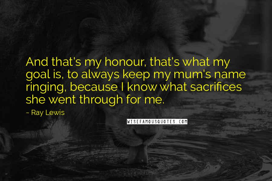 Ray Lewis Quotes: And that's my honour, that's what my goal is, to always keep my mum's name ringing, because I know what sacrifices she went through for me.