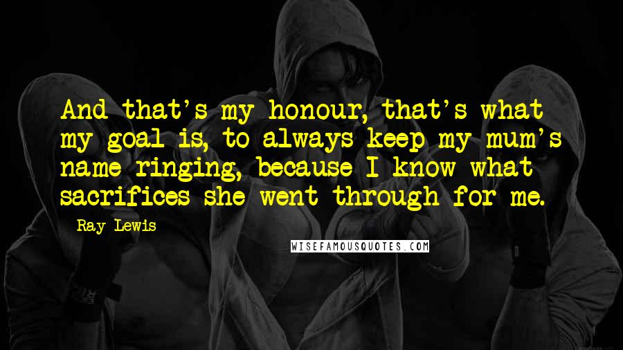 Ray Lewis Quotes: And that's my honour, that's what my goal is, to always keep my mum's name ringing, because I know what sacrifices she went through for me.