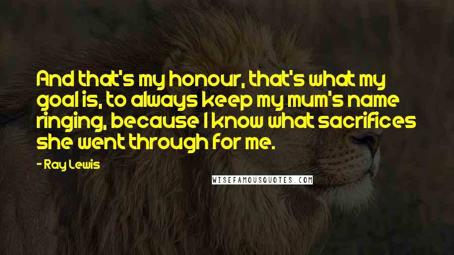 Ray Lewis Quotes: And that's my honour, that's what my goal is, to always keep my mum's name ringing, because I know what sacrifices she went through for me.