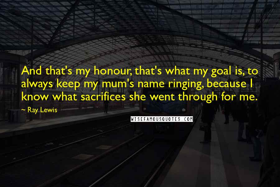 Ray Lewis Quotes: And that's my honour, that's what my goal is, to always keep my mum's name ringing, because I know what sacrifices she went through for me.