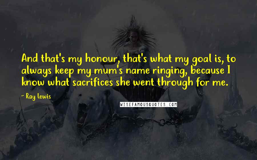 Ray Lewis Quotes: And that's my honour, that's what my goal is, to always keep my mum's name ringing, because I know what sacrifices she went through for me.