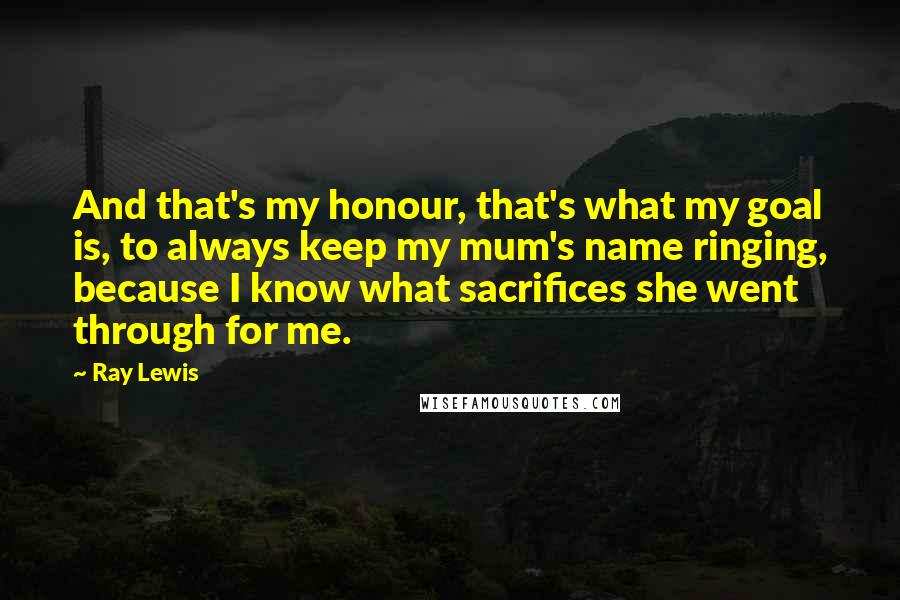 Ray Lewis Quotes: And that's my honour, that's what my goal is, to always keep my mum's name ringing, because I know what sacrifices she went through for me.