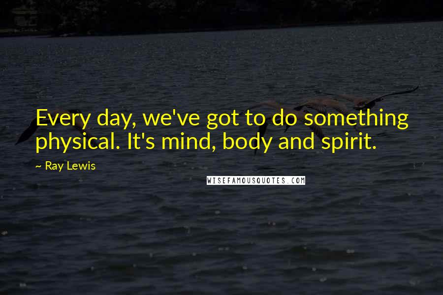Ray Lewis Quotes: Every day, we've got to do something physical. It's mind, body and spirit.
