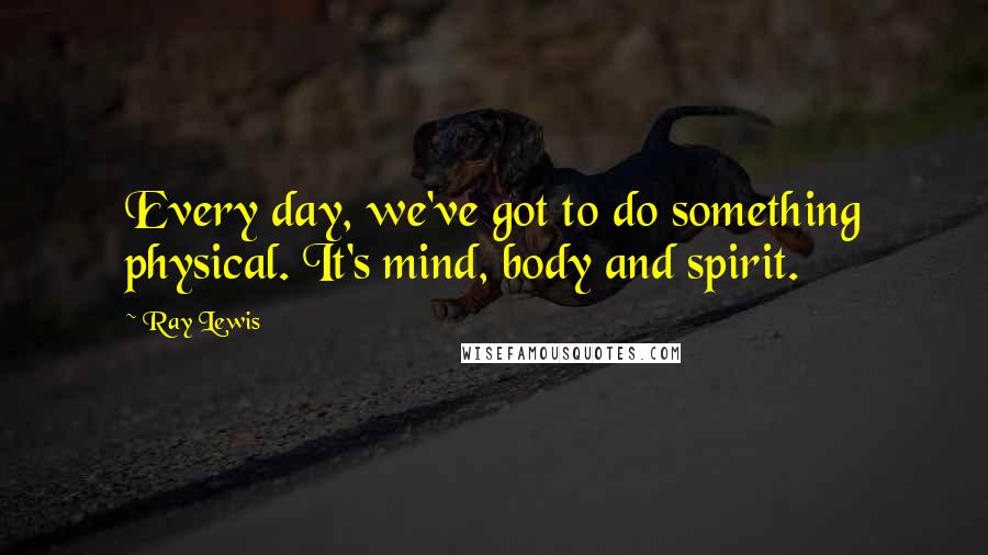 Ray Lewis Quotes: Every day, we've got to do something physical. It's mind, body and spirit.