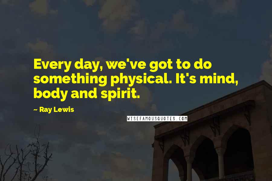 Ray Lewis Quotes: Every day, we've got to do something physical. It's mind, body and spirit.