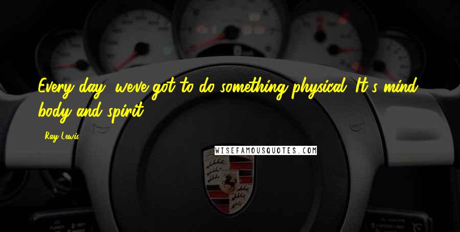 Ray Lewis Quotes: Every day, we've got to do something physical. It's mind, body and spirit.