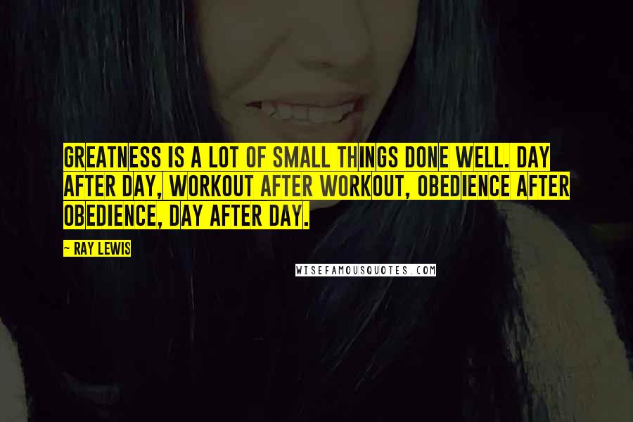 Ray Lewis Quotes: Greatness is a lot of small things done well. Day after day, workout after workout, obedience after obedience, day after day.