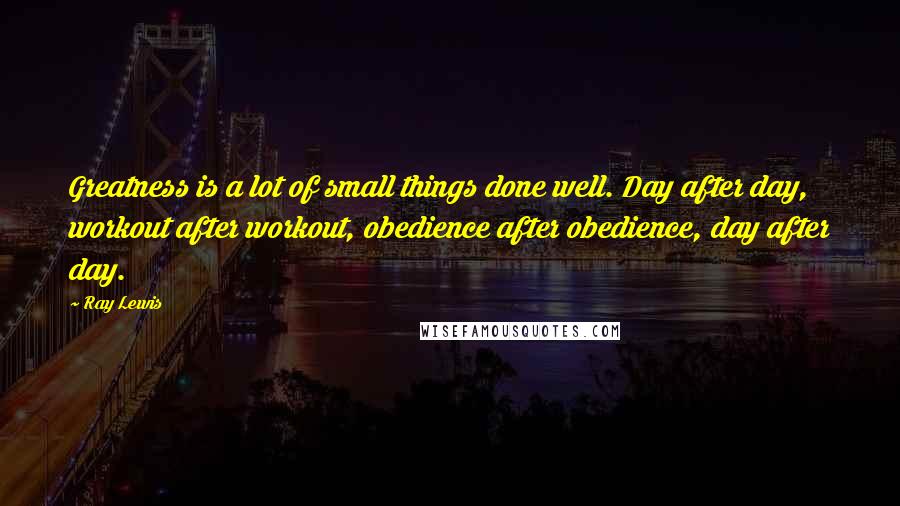 Ray Lewis Quotes: Greatness is a lot of small things done well. Day after day, workout after workout, obedience after obedience, day after day.
