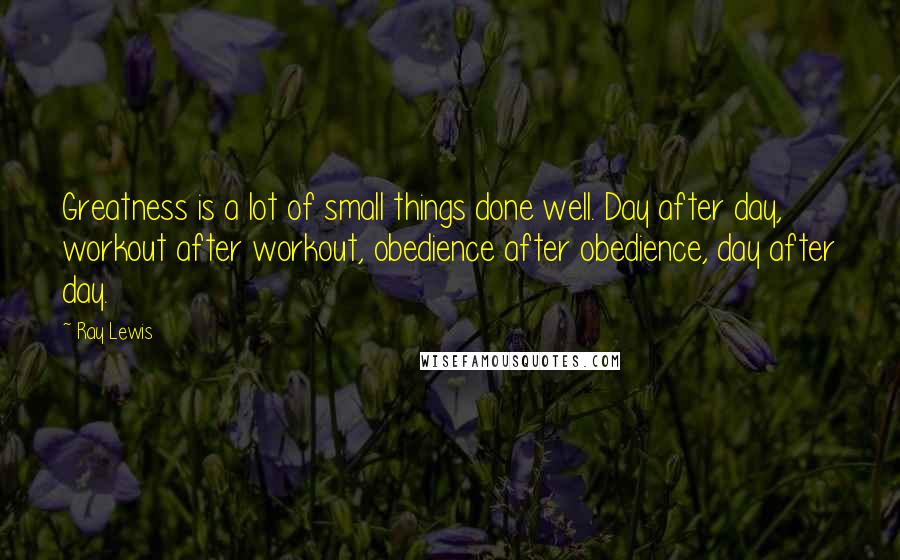 Ray Lewis Quotes: Greatness is a lot of small things done well. Day after day, workout after workout, obedience after obedience, day after day.